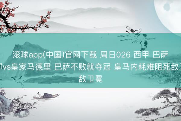 滚球app(中国)官网下载 周日026 西甲 巴萨罗那vs皇家马德里 巴萨不败就夺冠 皇马内耗难阻死敌卫冕