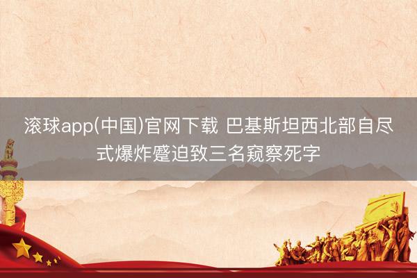 滚球app(中国)官网下载 巴基斯坦西北部自尽式爆炸蹙迫致三名窥察死字