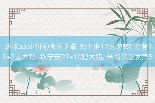 滚球app(中国)官网下载 骑士拒17分逆转! 哈登19+7立大功， 坎宁安27+10犯大错， 米切尔首发第3