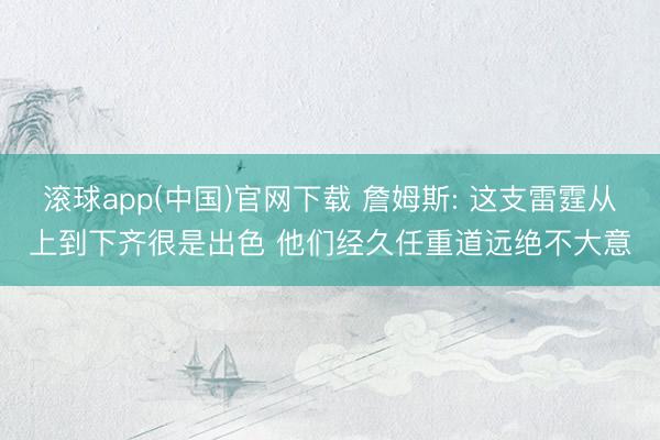 滚球app(中国)官网下载 詹姆斯: 这支雷霆从上到下齐很是出色 他们经久任重道远绝不大意