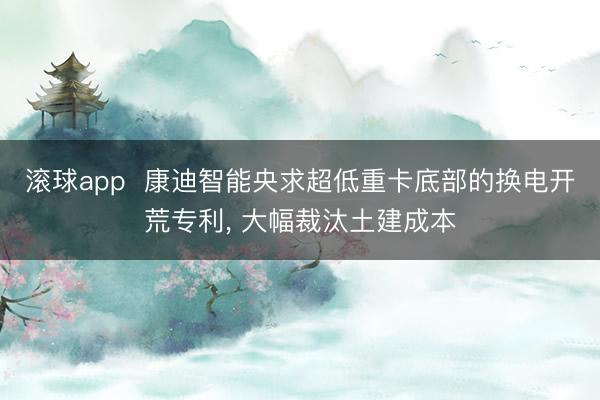 滚球app  康迪智能央求超低重卡底部的换电开荒专利， 大幅裁汰土建成本