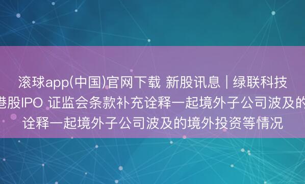 滚球app(中国)官网下载 新股讯息 | 绿联科技(301606.SZ)拟港股IPO 证监会条款补充诠释一起境外子公司波及的境外投资等情况