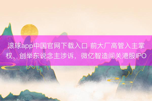 滚球app中国官网下载入口 前大厂高管入主掌权、创举东说念主涉诉，微亿智造闯关港股IPO
