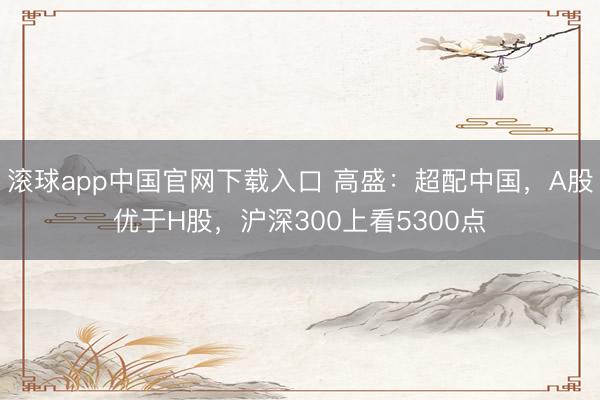滚球app中国官网下载入口 高盛：超配中国，A股优于H股，沪深300上看5300点