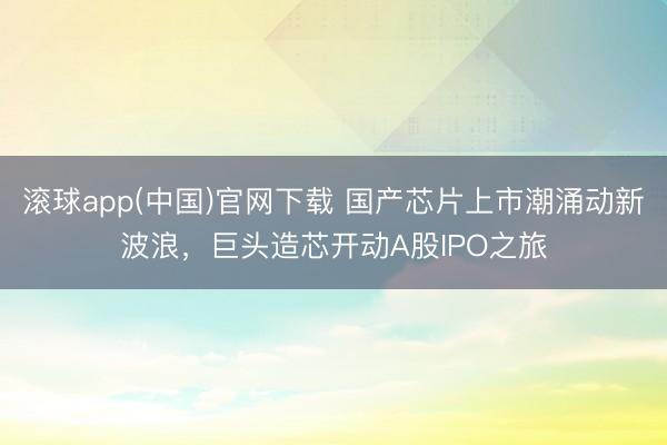 滚球app(中国)官网下载 国产芯片上市潮涌动新波浪，巨头造芯开动A股IPO之旅