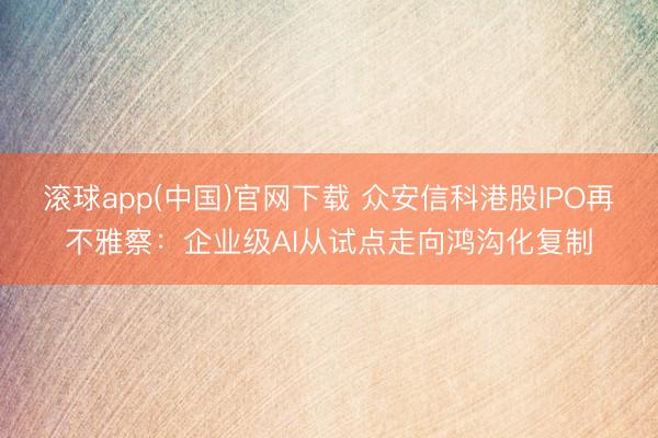 滚球app(中国)官网下载 众安信科港股IPO再不雅察：企业级AI从试点走向鸿沟化复制