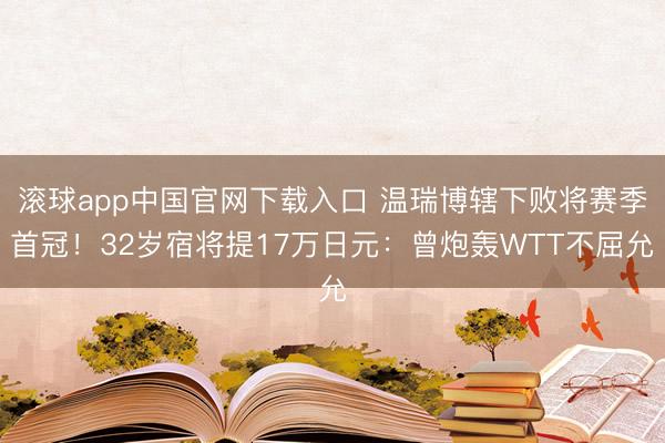 滚球app中国官网下载入口 温瑞博辖下败将赛季首冠！32岁宿将提17万日元：曾炮轰WTT不屈允