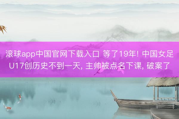 滚球app中国官网下载入口 等了19年! 中国女足U17创历史不到一天， 主帅被点名下课， 破案了