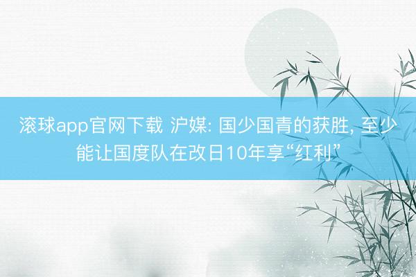 滚球app官网下载 沪媒: 国少国青的获胜， 至少能让国度队在改日10年享“红利”
