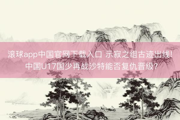 滚球app中国官网下载入口 示寂之组古迹出线! 中国U17国少再战沙特能否复仇晋级?
