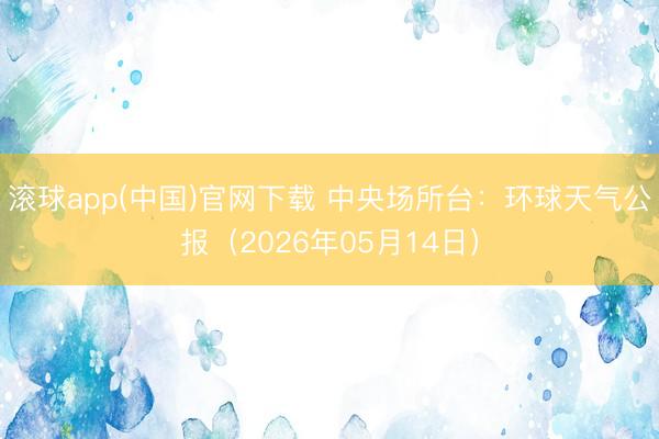 滚球app(中国)官网下载 中央场所台：环球天气公报（2026年05月14日）