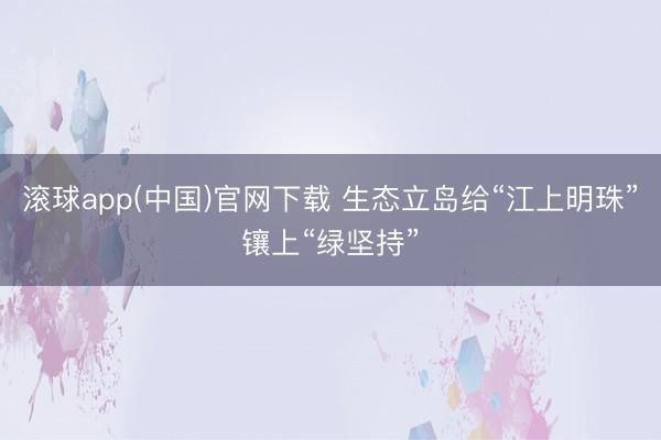 滚球app(中国)官网下载 生态立岛给“江上明珠”镶上“绿坚持”