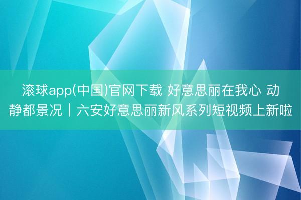 滚球app(中国)官网下载 好意思丽在我心 动静都景况｜六安好意思丽新风系列短视频上新啦