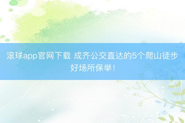 滚球app官网下载 成齐公交直达的5个爬山徒步好场所保举！
