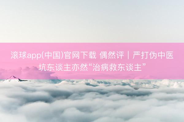 滚球app(中国)官网下载 偶然评｜严打伪中医坑东谈主亦然“治病救东谈主”