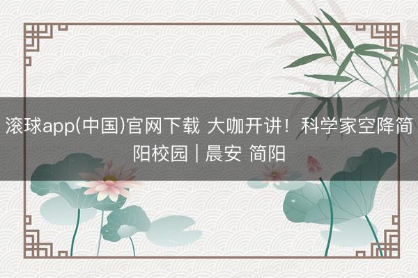 滚球app(中国)官网下载 大咖开讲！科学家空降简阳校园 | 晨安 简阳