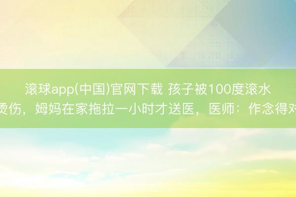 滚球app(中国)官网下载 孩子被100度滚水烫伤，姆妈在家拖拉一小时才送医，医师：作念得对