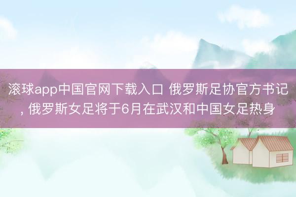 滚球app中国官网下载入口 俄罗斯足协官方书记， 俄罗斯女足将于6月在武汉和中国女足热身