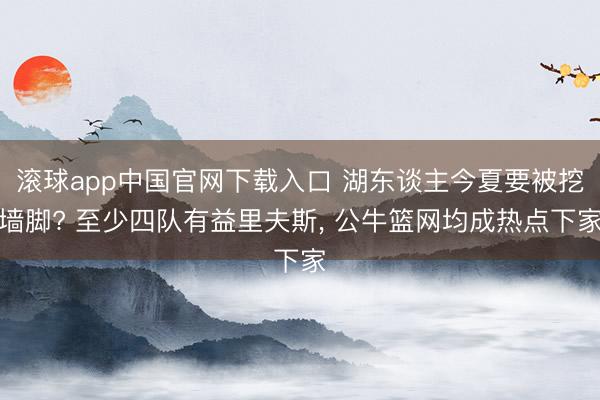 滚球app中国官网下载入口 湖东谈主今夏要被挖墙脚? 至少四队有益里夫斯， 公牛篮网均成热点下家