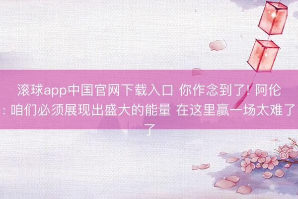 滚球app中国官网下载入口 你作念到了! 阿伦: 咱们必须展现出盛大的能量 在这里赢一场太难了