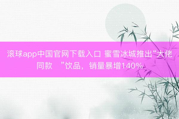滚球app中国官网下载入口 蜜雪冰城推出“大佬同款‌”饮品，销量暴增140%