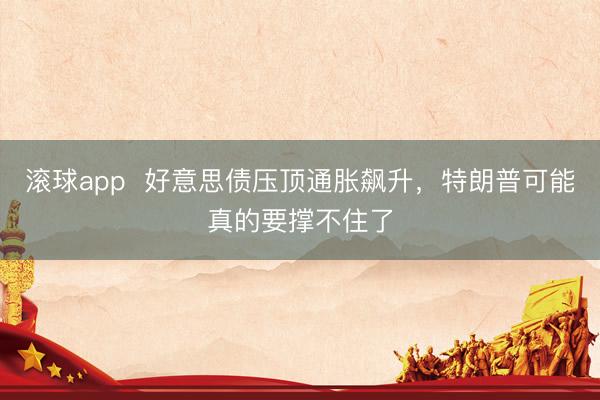 滚球app 好意思债压顶通胀飙升,特朗普可能真的要撑不住了