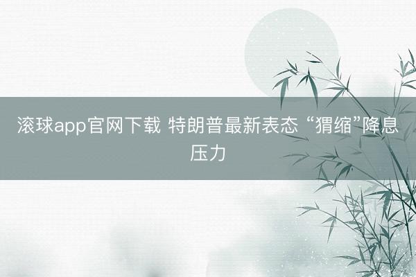 滚球app官网下载 特朗普最新表态 “猬缩”降息压力
