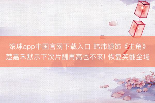 滚球app中国官网下载入口 韩沛颖饰《主角》楚嘉禾默示下次片酬再高也不来! 恢复笑翻全场