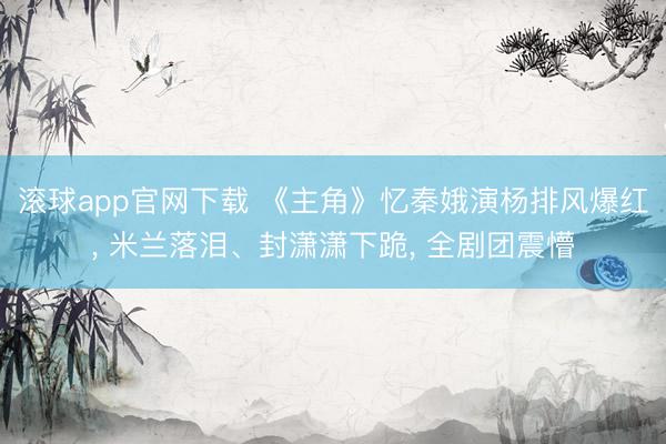 滚球app官网下载 《主角》忆秦娥演杨排风爆红， 米兰落泪、封潇潇下跪， 全剧团震懵