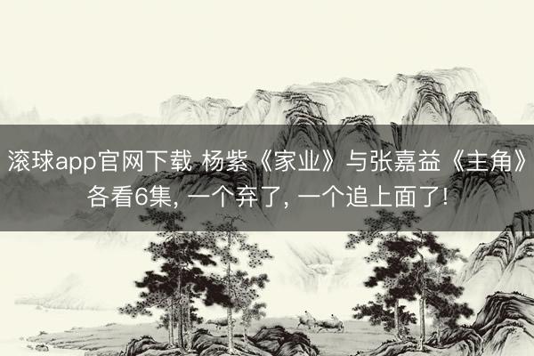 滚球app官网下载 杨紫《家业》与张嘉益《主角》各看6集， 一个弃了， 一个追上面了!