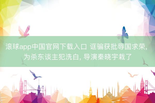 滚球app中国官网下载入口 诓骗获批辱国求荣, 为杀东谈主犯洗白, 导演秦晓宇栽了