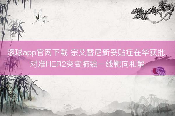 滚球app官网下载 宗艾替尼新妥贴症在华获批 对准HER2突变肺癌一线靶向和解