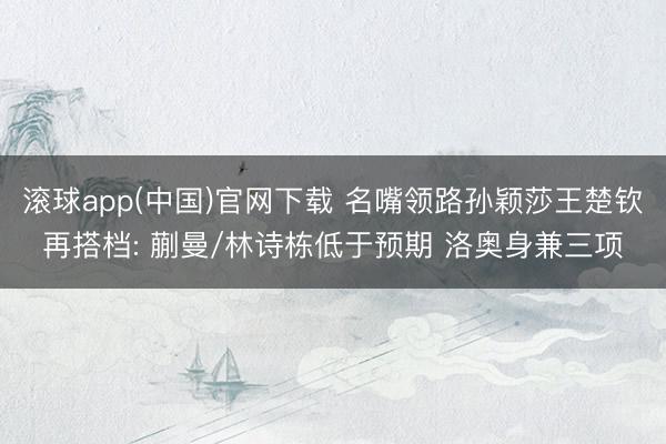 滚球app(中国)官网下载 名嘴领路孙颖莎王楚钦再搭档: 蒯曼/林诗栋低于预期 洛奥身兼三项
