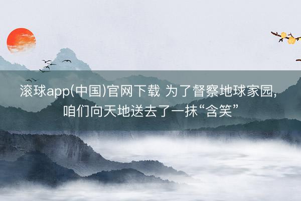 滚球app(中国)官网下载 为了督察地球家园， 咱们向天地送去了一抹“含笑”