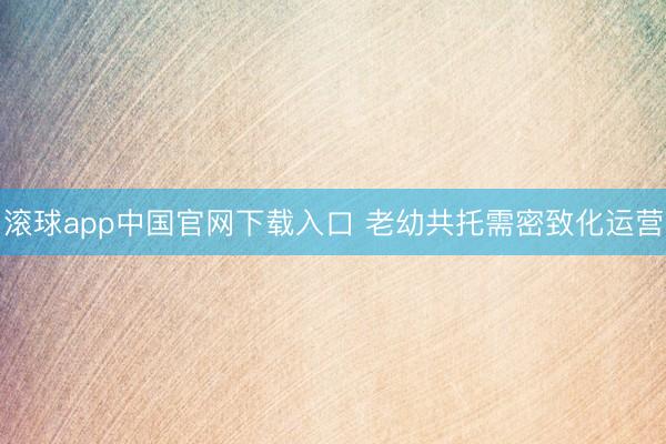 滚球app中国官网下载入口 老幼共托需密致化运营