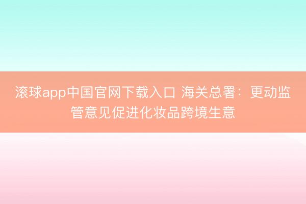 滚球app中国官网下载入口 海关总署：更动监管意见促进化妆品跨境生意