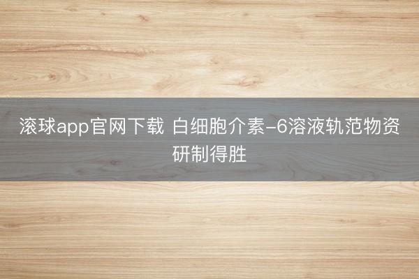滚球app官网下载 白细胞介素-6溶液轨范物资研制得胜