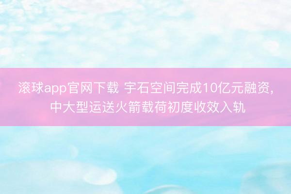滚球app官网下载 宇石空间完成10亿元融资， 中大型运送火箭载荷初度收效入轨