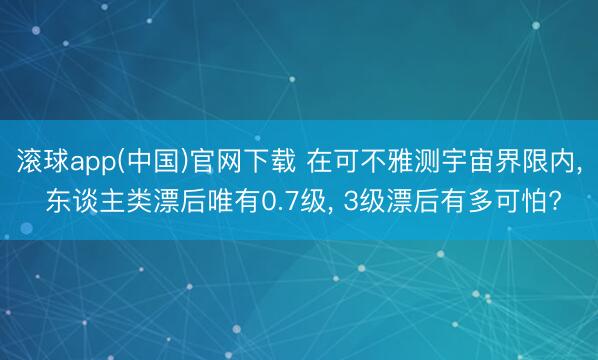 滚球app(中国)官网下载 在可不雅测宇宙界限内， 东谈主类漂后唯有0.7级， 3级漂后有多可怕?