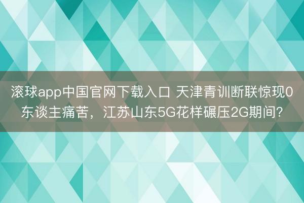 滚球app中国官网下载入口 天津青训断联惊现0东谈主痛苦,江苏山东5G花样碾压2G期间?