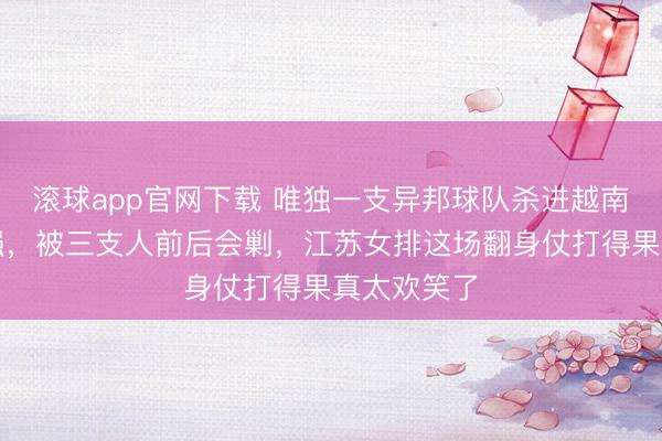 滚球app官网下载 唯独一支异邦球队杀进越南邀请赛四强，被三支人前后会剿，江苏女排这场翻身仗打得果真太欢笑了