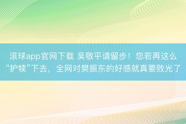 滚球app官网下载 吴敬平请留步！您若再这么“护犊”下去，全网对樊振东的好感就真要败光了