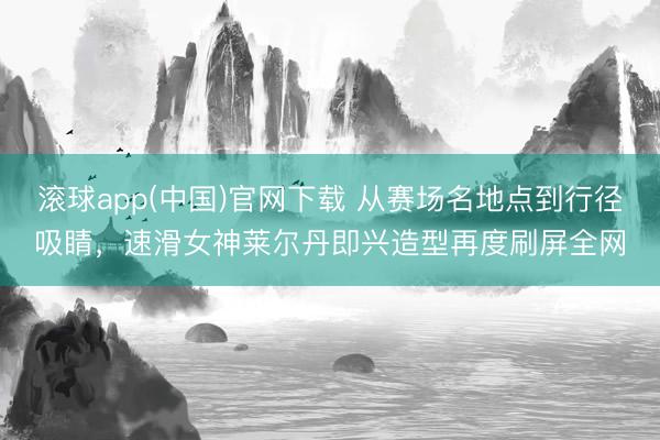滚球app(中国)官网下载 从赛场名地点到行径吸睛,速滑女神莱尔丹即兴造型再度刷屏全网