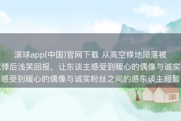 滚球app(中国)官网下载 从高空倏地陨落被粉丝抱住，她几秒钟的惊悸后浅笑回报，让东谈主感受到暖心的偶像与诚实粉丝之间的感东谈主短暂