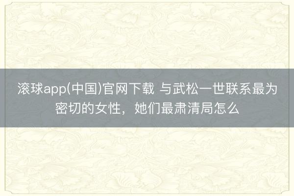 滚球app(中国)官网下载 与武松一世联系最为密切的女性，她们最肃清局怎么