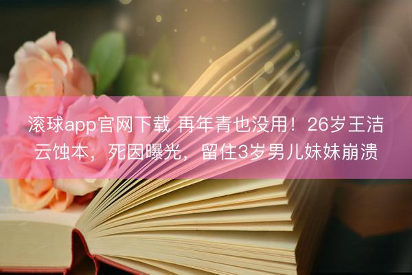 滚球app官网下载 再年青也没用！26岁王洁云蚀本，死因曝光，留住3岁男儿妹妹崩溃