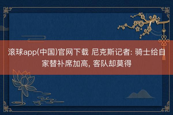滚球app(中国)官网下载 尼克斯记者: 骑士给自家替补席加高， 客队却莫得