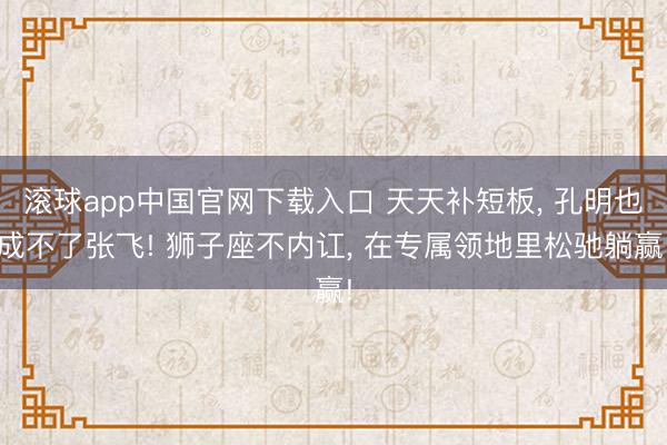 滚球app中国官网下载入口 天天补短板， 孔明也成不了张飞! 狮子座不内讧， 在专属领地里松驰躺赢!