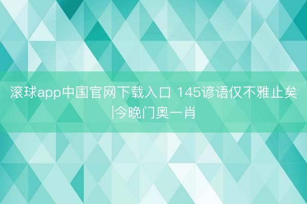 滚球app中国官网下载入口 145谚语仅不雅止矣|今晚门奥一肖