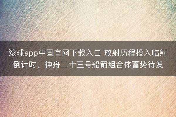 滚球app中国官网下载入口 放射历程投入临射倒计时，神舟二十三号船箭组合体蓄势待发